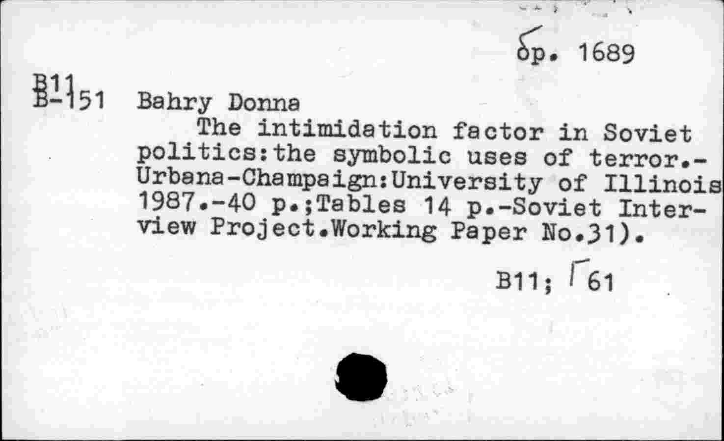 ﻿- ■ ■ ■ ■
Sp. 1689
ё-^51 Bahry Donna
The intimidation factor in Soviet politics:the symbolic uses of terror.-Urbana-Champaign:University of Illinois 1987.-40 p.;Tables 14 p.-Soviet Interview Project.Working Paper No.31).
B11; Гб1